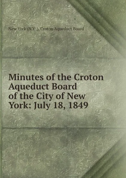 Обложка книги Minutes of the Croton Aqueduct Board of the City of New York: July 18, 1849 ., New York (N.Y .). Croton Aqueduct Board