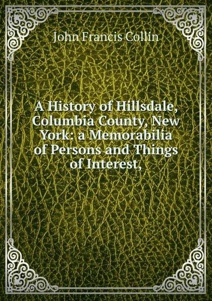 Обложка книги A History of Hillsdale, Columbia County, New York: a Memorabilia of Persons and Things of Interest,, John Francis Collin