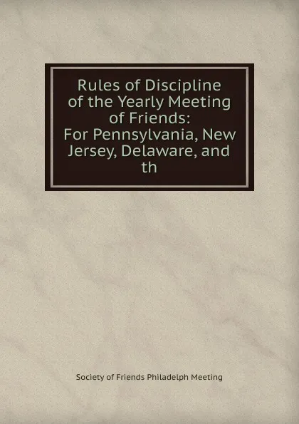 Обложка книги Rules of Discipline of the Yearly Meeting of Friends: For Pennsylvania, New Jersey, Delaware, and th, Society of Friends Philadelph Meeting