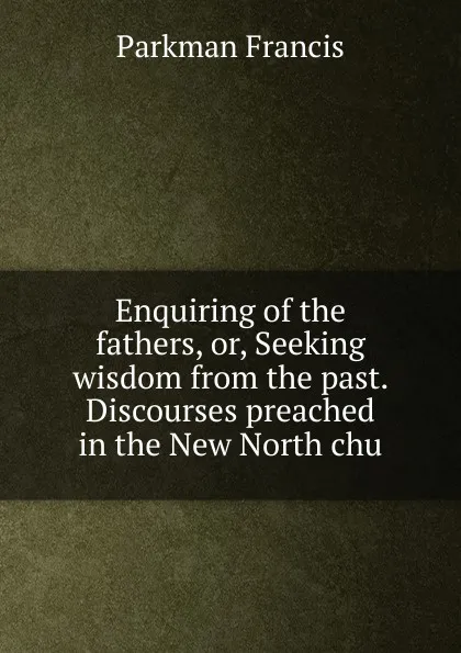 Обложка книги Enquiring of the fathers, or, Seeking wisdom from the past. Discourses preached in the New North chu, Francis Parkman