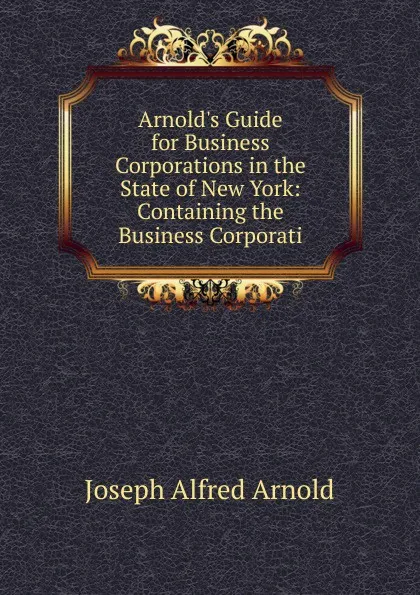 Обложка книги Arnold.s Guide for Business Corporations in the State of New York: Containing the Business Corporati, Joseph Alfred Arnold