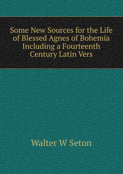 Обложка книги Some New Sources for the Life of Blessed Agnes of Bohemia  Including a Fourteenth Century Latin Vers, Walter W Seton