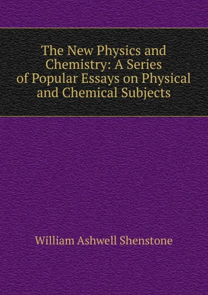 Обложка книги The New Physics and Chemistry: A Series of Popular Essays on Physical and Chemical Subjects, William Ashwell Shenstone