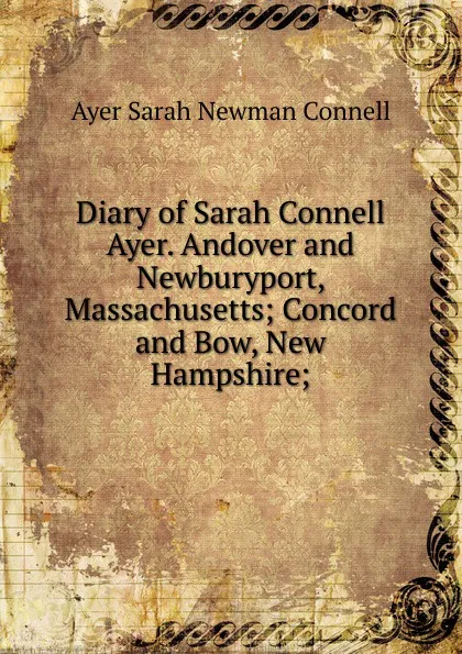 Обложка книги Diary of Sarah Connell Ayer. Andover and Newburyport, Massachusetts; Concord and Bow, New Hampshire;, Ayer Sarah Newman Connell