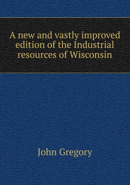 Обложка книги A new and vastly improved edition of the Industrial resources of Wisconsin, John Gregory