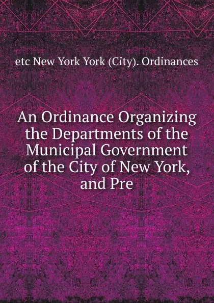 Обложка книги An Ordinance Organizing the Departments of the Municipal Government of the City of New York, and Pre, etc New York York (City). Ordinances