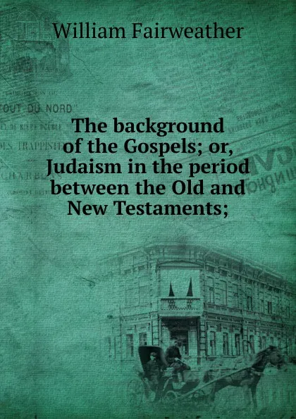 Обложка книги The background of the Gospels; or, Judaism in the period between the Old and New Testaments;, William Fairweather