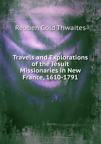 Обложка книги Travels and Explorations of the Jesuit Missionaries in New France, 1610-1791, Reuben Gold Thwaites