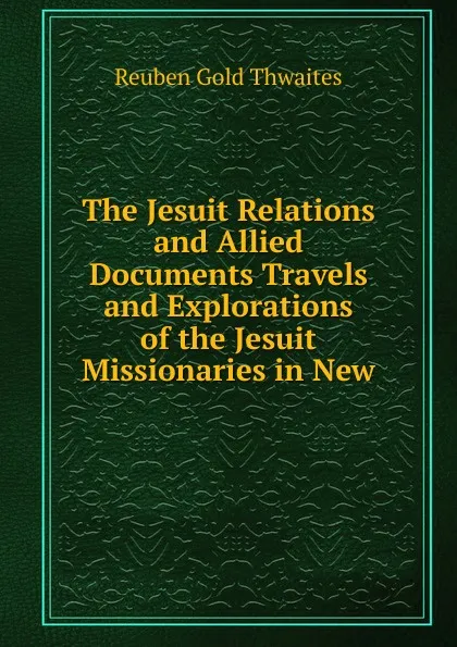 Обложка книги The Jesuit Relations and Allied Documents Travels and Explorations of the Jesuit Missionaries in New, Reuben Gold Thwaites