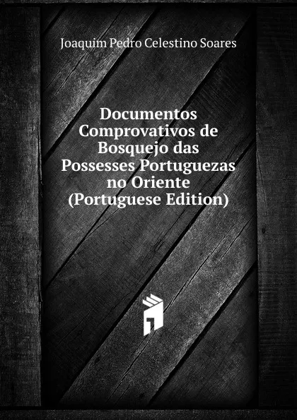 Обложка книги Documentos Comprovativos de Bosquejo das Possesses Portuguezas no Oriente (Portuguese Edition), Joaquim Pedro Celestino Soares