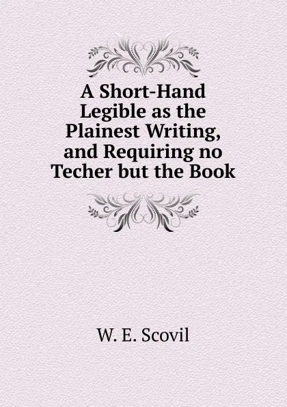 Обложка книги A Short-Hand Legible as the Plainest Writing, and Requiring no Techer but the Book, W. E. Scovil