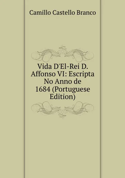 Обложка книги Vida D.El-Rei D. Affonso VI: Escripta No Anno de 1684 (Portuguese Edition), Camillo Castello Branco