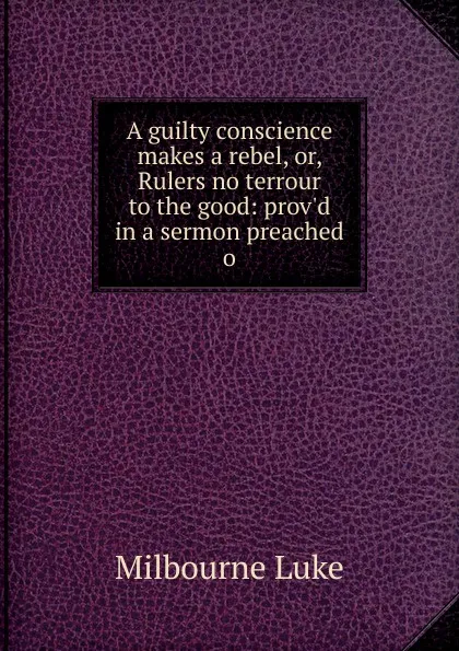 Обложка книги A guilty conscience makes a rebel, or, Rulers no terrour to the good: prov.d in a sermon preached o, Milbourne Luke