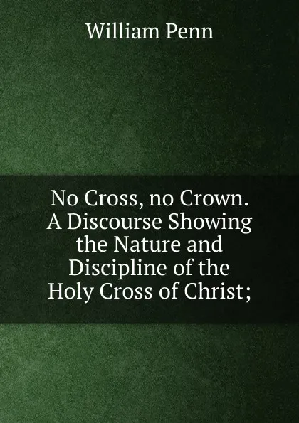 Обложка книги No Cross, no Crown. A Discourse Showing the Nature and Discipline of the Holy Cross of Christ;, William Penn