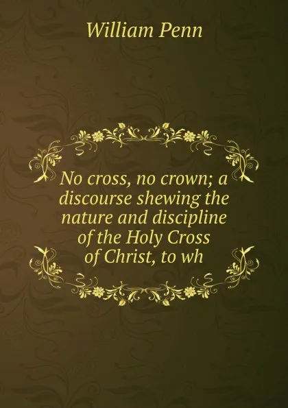 Обложка книги No cross, no crown; a discourse shewing the nature and discipline of the Holy Cross of Christ, to wh, William Penn