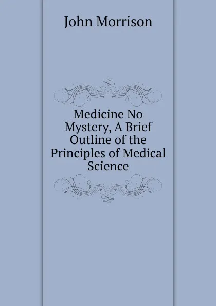 Обложка книги Medicine No Mystery, A Brief Outline of the Principles of Medical Science, John Morrison