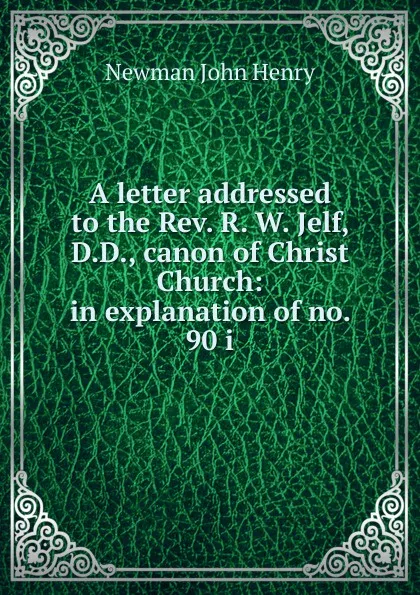 Обложка книги A letter addressed to the Rev. R. W. Jelf, D.D., canon of Christ Church: in explanation of no. 90 i, Newman John Henry