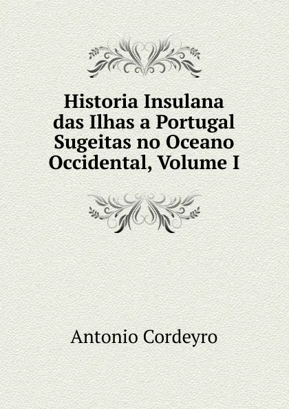 Обложка книги Historia Insulana das Ilhas a Portugal Sugeitas no Oceano Occidental, Volume I, Antonio Cordeyro