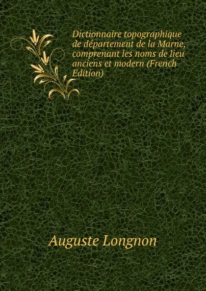 Обложка книги Dictionnaire topographique de departement de la Marne, comprenant les noms de lieu anciens et modern (French Edition), Auguste Longnon