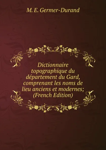 Обложка книги Dictionnaire topographique du departement du Gard, comprenant les noms de lieu anciens et modernes; (French Edition), M. E. Germer-Durand