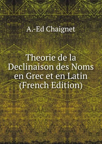 Обложка книги Theorie de la Declinaison des Noms en Grec et en Latin (French Edition), A.-Ed Chaignet