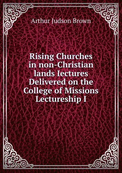 Обложка книги Rising Churches in non-Christian lands Iectures Delivered on the College of Missions Lectureship I, Arthur Judson Brown