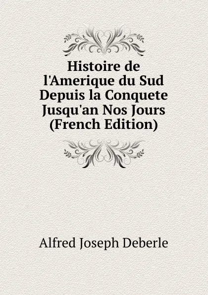 Обложка книги Histoire de l.Amerique du Sud Depuis la Conquete Jusqu.an Nos Jours (French Edition), Alfred Joseph Deberle