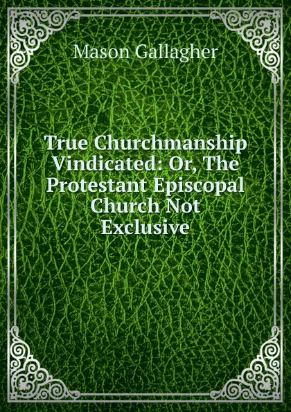 Обложка книги True Churchmanship Vindicated: Or, The Protestant Episcopal Church Not Exclusive, Mason Gallagher