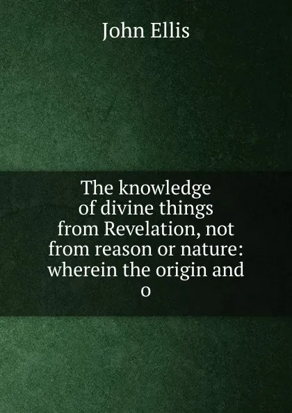 Обложка книги The knowledge of divine things from Revelation, not from reason or nature: wherein the origin and o, John Ellis