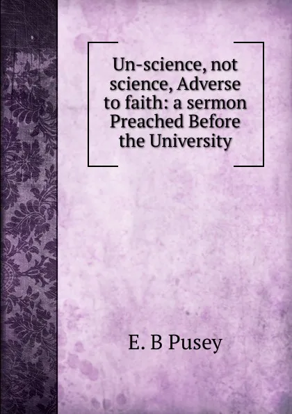 Обложка книги Un-science, not science, Adverse to faith: a sermon Preached Before the University, E. B. Pusey