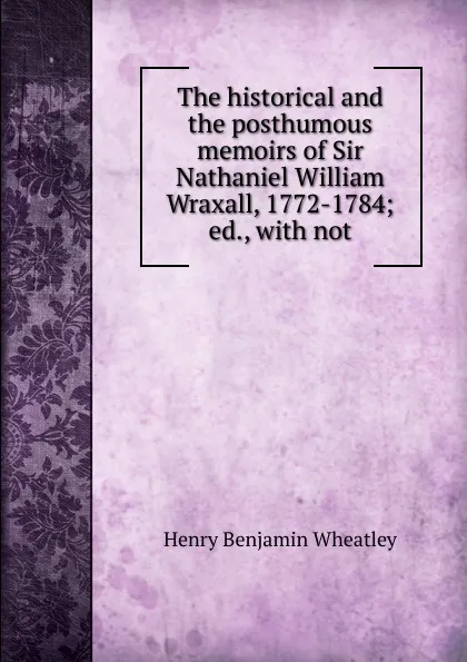 Обложка книги The historical and the posthumous memoirs of Sir Nathaniel William Wraxall, 1772-1784; ed., with not, Wheatley Henry Benjamin