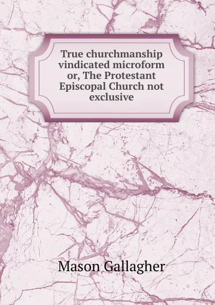 Обложка книги True churchmanship vindicated microform or, The Protestant Episcopal Church not exclusive, Mason Gallagher