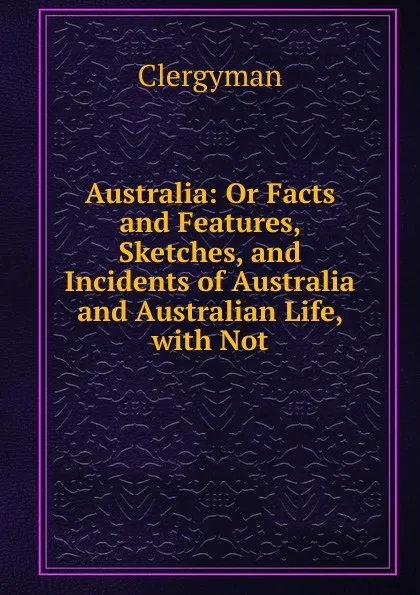 Обложка книги Australia: Or Facts and Features, Sketches, and Incidents of Australia and Australian Life, with Not, Clergyman