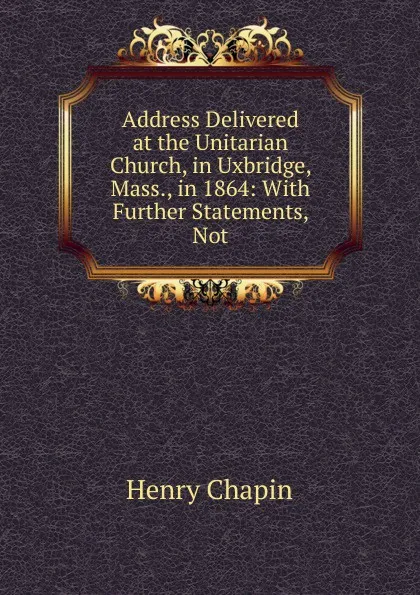 Обложка книги Address Delivered at the Unitarian Church, in Uxbridge, Mass., in 1864: With Further Statements, Not, Henry Chapin