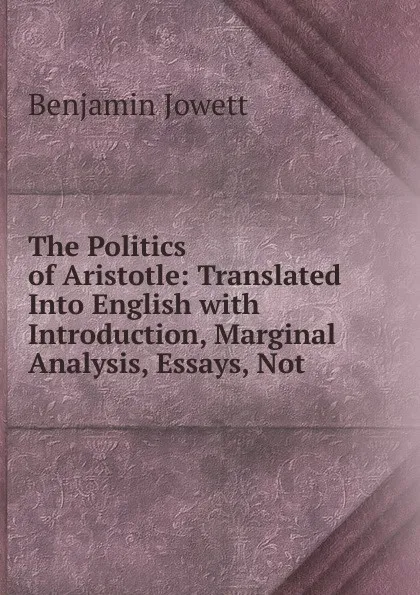 Обложка книги The Politics of Aristotle: Translated Into English with Introduction, Marginal Analysis, Essays, Not, Benjamin Jowett