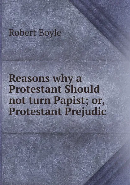 Обложка книги Reasons why a Protestant Should not turn Papist; or, Protestant Prejudic, Robert Boyle