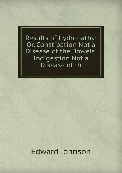 Обложка книги Results of Hydropathy: Or, Constipation Not a Disease of the Bowels: Indigestion Not a Disease of th, Edward Johnson