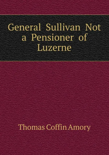 Обложка книги General  Sullivan  Not  a  Pensioner  of  Luzerne, Thomas Coffin Amory