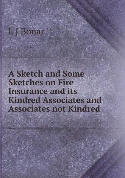 Обложка книги A Sketch and Some Sketches on Fire Insurance and its Kindred Associates and Associates not Kindred, L J Bonar