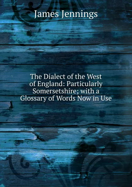 Обложка книги The Dialect of the West of England: Particularly Somersetshire; with a Glossary of Words Now in Use, James Jennings