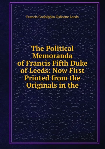 Обложка книги The Political Memoranda of Francis Fifth Duke of Leeds: Now First Printed from the Originals in the, Francis Godolphin Osborne Leeds