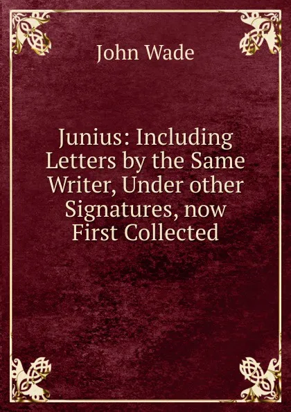 Обложка книги Junius: Including Letters by the Same Writer, Under other Signatures, now First Collected, John Wade