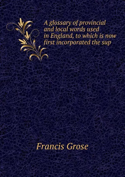 Обложка книги A glossary of provincial and local words used in England, to which is now first incorporated the sup, Francis Grose