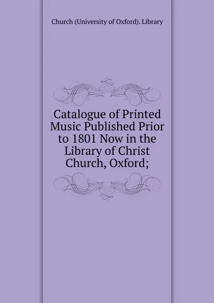 Обложка книги Catalogue of Printed Music Published Prior to 1801 Now in the Library of Christ Church, Oxford;, Church (University of Oxford). Library