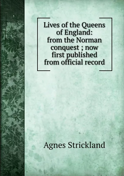 Обложка книги Lives of the Queens of England: from the Norman conquest ; now first published from official record, Strickland Agnes