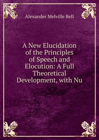 Обложка книги A New Elucidation of the Principles of Speech and Elocution: A Full Theoretical Development, with Nu, Alexander Melville Bell