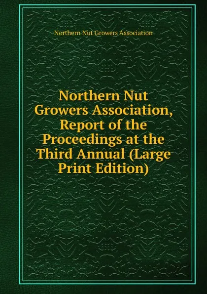 Обложка книги Northern Nut Growers Association, Report of the Proceedings at the Third Annual (Large Print Edition), Northern Nut Growers Association