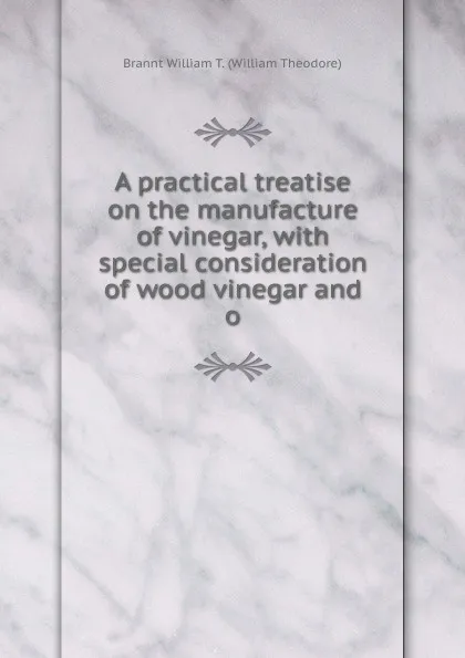 Обложка книги A practical treatise on the manufacture of vinegar, with special consideration of wood vinegar and o, Brannt William T. (William Theodore)