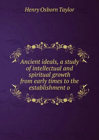 Обложка книги Ancient ideals, a study of intellectual and spiritual growth from early times to the establishment o, Henry Osborn Taylor