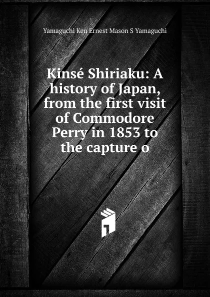 Обложка книги Kinse Shiriaku: A history of Japan, from the first visit of Commodore Perry in 1853 to the capture o, Yamaguchi Ken Ernest Mason S Yamaguchi